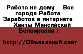 Работа не дому. - Все города Работа » Заработок в интернете   . Ханты-Мансийский,Белоярский г.